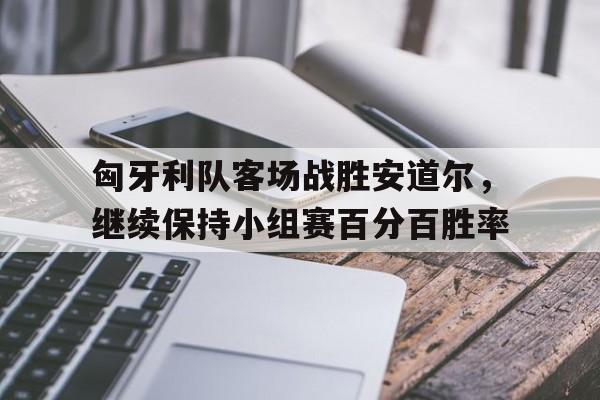 开云体育APP下载-匈牙利队客场战胜安道尔,继续保持小组赛百分百胜率的简单介绍